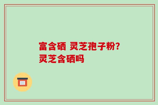 富含硒 灵芝孢子粉？灵芝含硒吗-第1张图片-破壁灵芝孢子粉研究指南