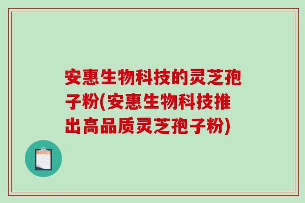 安惠生物科技的灵芝孢子粉(安惠生物科技推出高品质灵芝孢子粉)-第1张图片-破壁灵芝孢子粉研究指南