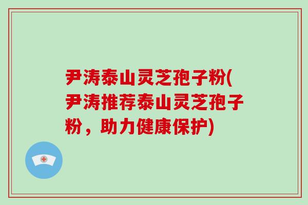 尹涛泰山灵芝孢子粉(尹涛推荐泰山灵芝孢子粉,助力健康保护)-第1张图片-破壁灵芝孢子粉研究指南 尹涛泰山灵芝孢子粉(尹涛推荐泰山灵芝孢子粉,助力健康保护)-第1张图片-破壁灵芝孢子粉研究指南