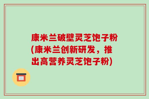 康米兰破壁灵芝饱子粉(康米兰创新研发，推出高营养灵芝饱子粉)-第1张图片-破壁灵芝孢子粉研究指南