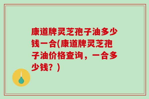 康道牌灵芝孢子油多少钱一合(康道牌灵芝孢子油价格查询,一合多少钱?)-第1张图片-破壁灵芝孢子粉研究指南 康道牌灵芝孢子油多少钱一合(康道牌灵芝孢子油价格查询,一合多少钱?)-第1张图片-破壁灵芝孢子粉研究指南