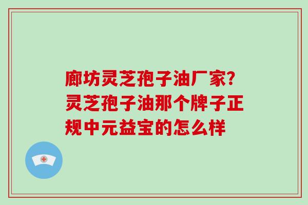 廊坊灵芝孢子油厂家？灵芝孢子油那个牌子正规中元益宝的怎么样-第1张图片-破壁灵芝孢子粉研究指南