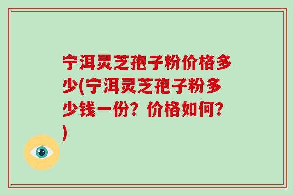 宁洱灵芝孢子粉价格多少(宁洱灵芝孢子粉多少钱一份?价格如何?)-第1张图片-破壁灵芝孢子粉研究指南 宁洱灵芝孢子粉价格多少(宁洱灵芝孢子粉多少钱一份?价格如何?)-第1张图片-破壁灵芝孢子粉研究指南