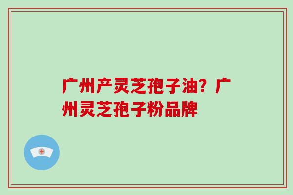 广州产灵芝孢子油?广州灵芝孢子粉品牌-第1张图片-破壁灵芝孢子粉研究指南 广州产灵芝孢子油?广州灵芝孢子粉品牌-第1张图片-破壁灵芝孢子粉研究指南