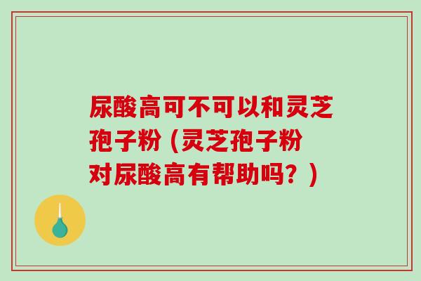 尿酸高可不可以和灵芝孢子粉 (灵芝孢子粉对尿酸高有帮助吗？)-第1张图片-破壁灵芝孢子粉研究指南