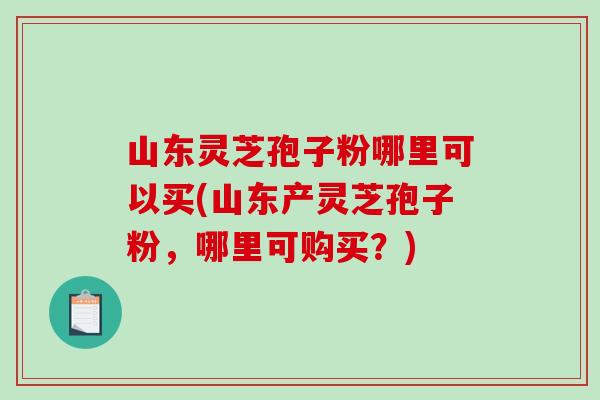 山东灵芝孢子粉哪里可以买(山东产灵芝孢子粉,哪里可购买?)-第1张图片-破壁灵芝孢子粉研究指南 山东灵芝孢子粉哪里可以买(山东产灵芝孢子粉,哪里可购买?)-第1张图片-破壁灵芝孢子粉研究指南