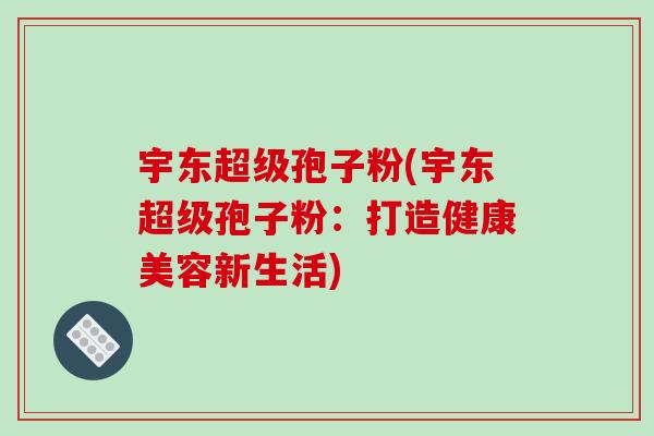 宇东超级孢子粉(宇东超级孢子粉:打造健康美容新生活)-第1张图片-破壁灵芝孢子粉研究指南 宇东超级孢子粉(宇东超级孢子粉:打造健康美容新生活)-第1张图片-破壁灵芝孢子粉研究指南
