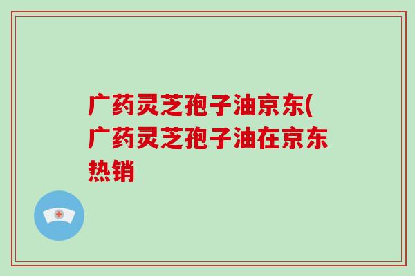 广药灵芝孢子油京东(广药灵芝孢子油在京东热销-第1张图片-破壁灵芝孢子粉研究指南 广药灵芝孢子油京东(广药灵芝孢子油在京东热销-第1张图片-破壁灵芝孢子粉研究指南