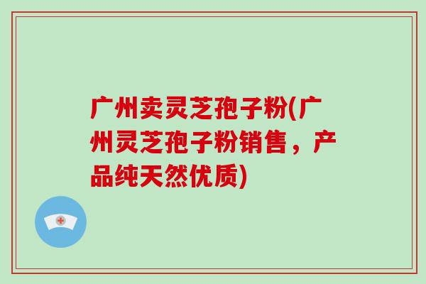 广州卖灵芝孢子粉(广州灵芝孢子粉销售，产品纯天然优质)-第1张图片-破壁灵芝孢子粉研究指南