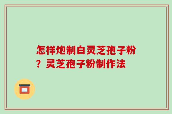 怎样炮制白灵芝孢子粉？灵芝孢子粉制作法-第1张图片-破壁灵芝孢子粉研究指南