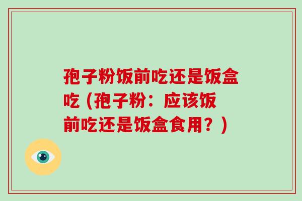 孢子粉饭前吃还是饭盒吃 (孢子粉:应该饭前吃还是饭盒食用?)-第1张图片-破壁灵芝孢子粉研究指南 孢子粉饭前吃还是饭盒吃 (孢子粉:应该饭前吃还是饭盒食用?)-第1张图片-破壁灵芝孢子粉研究指南