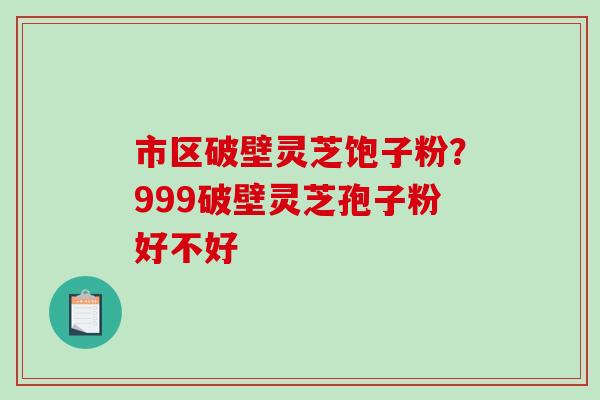 市区破壁灵芝饱子粉？999破壁灵芝孢子粉好不好-第1张图片-破壁灵芝孢子粉研究指南