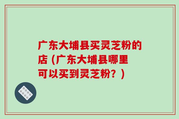 广东大埔县买灵芝粉的店 (广东大埔县哪里可以买到灵芝粉?)-第1张图片-破壁灵芝孢子粉研究指南 广东大埔县买灵芝粉的店 (广东大埔县哪里可以买到灵芝粉?)-第1张图片-破壁灵芝孢子粉研究指南