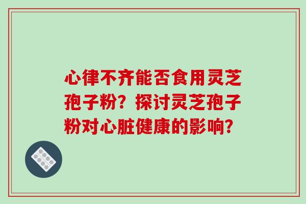 心律不齐能否食用灵芝孢子粉？探讨灵芝孢子粉对心脏健康的影响？-第1张图片-破壁灵芝孢子粉研究指南