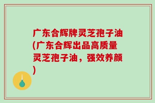 广东合辉牌灵芝孢子油(广东合辉出品高质量灵芝孢子油，强效养颜)-第1张图片-破壁灵芝孢子粉研究指南
