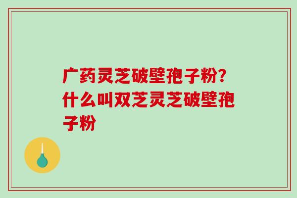广药灵芝破壁孢子粉?什么叫双芝灵芝破壁孢子粉-第1张图片-破壁灵芝孢子粉研究指南 广药灵芝破壁孢子粉?什么叫双芝灵芝破壁孢子粉-第1张图片-破壁灵芝孢子粉研究指南
