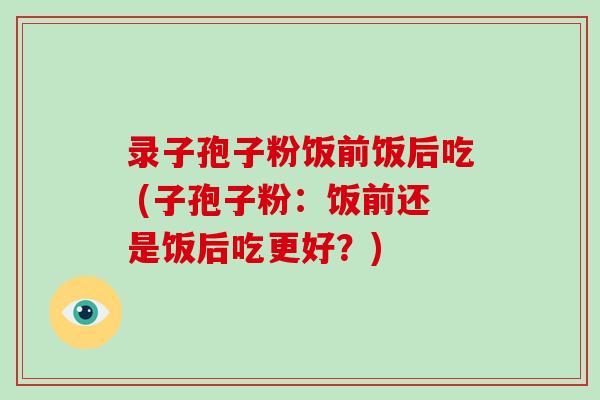 录子孢子粉饭前饭后吃 (子孢子粉:饭前还是饭后吃更好?)-第1张图片-破壁灵芝孢子粉研究指南 录子孢子粉饭前饭后吃 (子孢子粉:饭前还是饭后吃更好?)-第1张图片-破壁灵芝孢子粉研究指南
