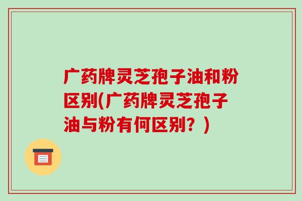 广药牌灵芝孢子油和粉区别(广药牌灵芝孢子油与粉有何区别？)-第1张图片-破壁灵芝孢子粉研究指南