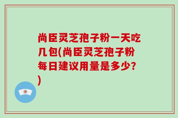 尚臣灵芝孢子粉一天吃几包(尚臣灵芝孢子粉每日建议用量是多少?)-第1张图片-破壁灵芝孢子粉研究指南 尚臣灵芝孢子粉一天吃几包(尚臣灵芝孢子粉每日建议用量是多少?)-第1张图片-破壁灵芝孢子粉研究指南