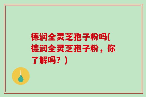 德润全灵芝孢子粉吗(德润全灵芝孢子粉,你了解吗?)-第1张图片-破壁灵芝孢子粉研究指南 德润全灵芝孢子粉吗(德润全灵芝孢子粉,你了解吗?)-第1张图片-破壁灵芝孢子粉研究指南