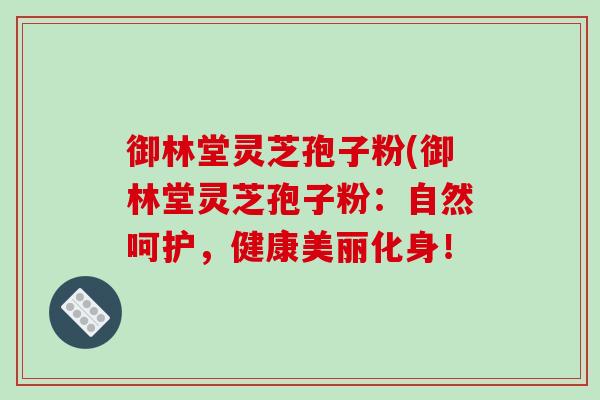 御林堂灵芝孢子粉(御林堂灵芝孢子粉:自然呵护,健康美丽化身!-第1张图片-破壁灵芝孢子粉研究指南 御林堂灵芝孢子粉(御林堂灵芝孢子粉:自然呵护,健康美丽化身!-第1张图片-破壁灵芝孢子粉研究指南