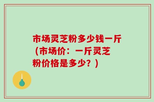 市场灵芝粉多少钱一斤 (市场价:一斤灵芝粉价格是多少?)-第1张图片-破壁灵芝孢子粉研究指南 市场灵芝粉多少钱一斤 (市场价:一斤灵芝粉价格是多少?)-第1张图片-破壁灵芝孢子粉研究指南