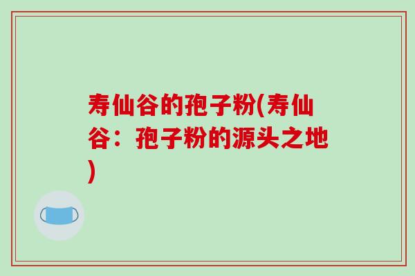 寿仙谷的孢子粉(寿仙谷:孢子粉的源头之地)-第1张图片-破壁灵芝孢子粉研究指南 寿仙谷的孢子粉(寿仙谷:孢子粉的源头之地)-第1张图片-破壁灵芝孢子粉研究指南
