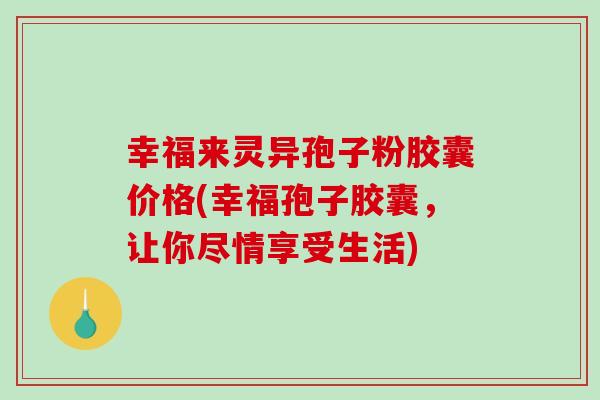 幸福来灵异孢子粉胶囊价格(幸福孢子胶囊,让你尽情享受生活)-第1张图片-破壁灵芝孢子粉研究指南 幸福来灵异孢子粉胶囊价格(幸福孢子胶囊,让你尽情享受生活)-第1张图片-破壁灵芝孢子粉研究指南
