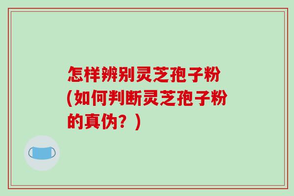 怎样辨别灵芝孢子粉 (如何判断灵芝孢子粉的真伪？)-第1张图片-破壁灵芝孢子粉研究指南