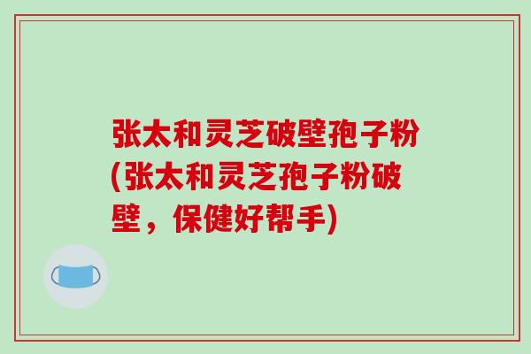 张太和灵芝破壁孢子粉(张太和灵芝孢子粉破壁，保健好帮手)-第1张图片-破壁灵芝孢子粉研究指南
