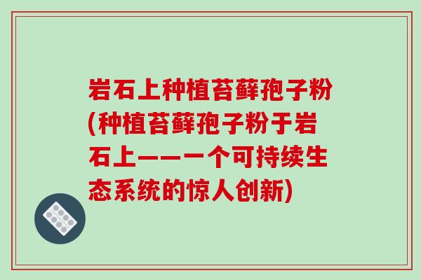 岩石上种植苔藓孢子粉(种植苔藓孢子粉于岩石上——一个可持续生态系统的惊人创新)-第1张图片-破壁灵芝孢子粉研究指南