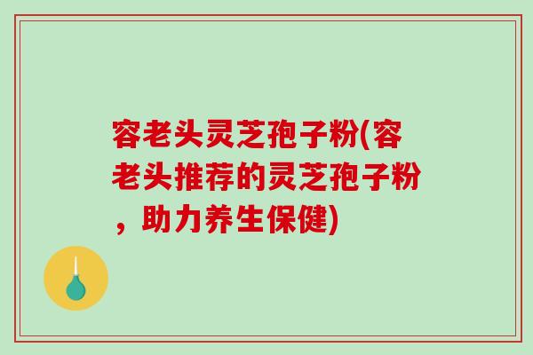容老头灵芝孢子粉(容老头推荐的灵芝孢子粉，助力养生保健)-第1张图片-破壁灵芝孢子粉研究指南
