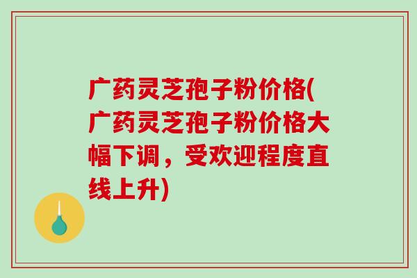 广药灵芝孢子粉价格(广药灵芝孢子粉价格大幅下调,受欢迎程度直线上升)-第1张图片-破壁灵芝孢子粉研究指南 广药灵芝孢子粉价格(广药灵芝孢子粉价格大幅下调,受欢迎程度直线上升)-第1张图片-破壁灵芝孢子粉研究指南
