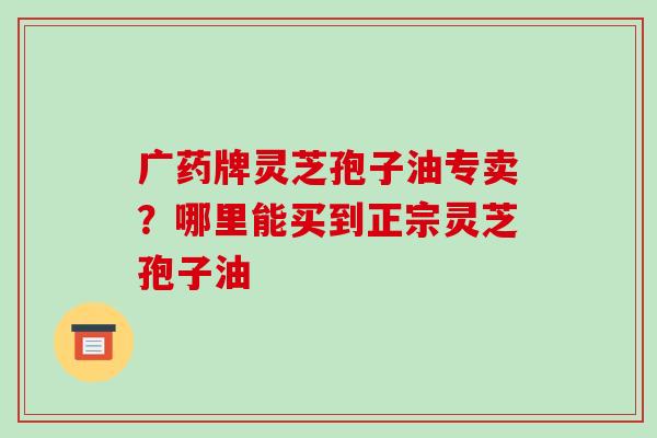 广药牌灵芝孢子油专卖?哪里能买到正宗灵芝孢子油-第1张图片-破壁灵芝孢子粉研究指南 广药牌灵芝孢子油专卖?哪里能买到正宗灵芝孢子油-第1张图片-破壁灵芝孢子粉研究指南