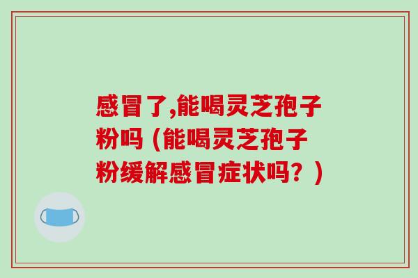 感冒了,能喝灵芝孢子粉吗 (能喝灵芝孢子粉缓解感冒症状吗？)-第1张图片-破壁灵芝孢子粉研究指南