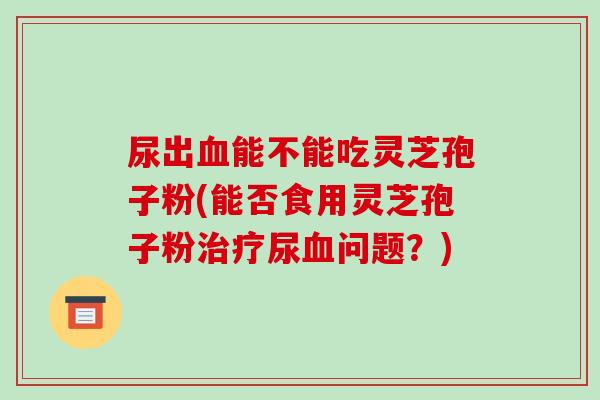 尿出血能不能吃灵芝孢子粉(能否食用灵芝孢子粉治疗尿血问题?)-第1张图片-破壁灵芝孢子粉研究指南 尿出血能不能吃灵芝孢子粉(能否食用灵芝孢子粉治疗尿血问题?)-第1张图片-破壁灵芝孢子粉研究指南