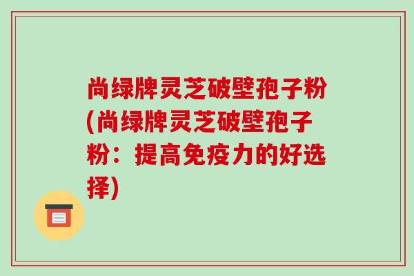 尚绿牌灵芝破壁孢子粉(尚绿牌灵芝破壁孢子粉：提高免疫力的好选择)-第1张图片-破壁灵芝孢子粉研究指南