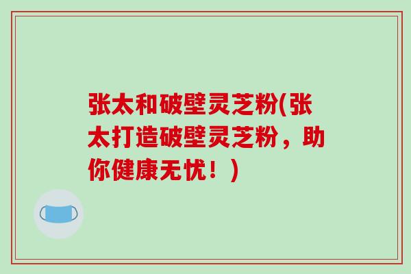 张太和破壁灵芝粉(张太打造破壁灵芝粉,助你健康无忧!)-第1张图片-破壁灵芝孢子粉研究指南 张太和破壁灵芝粉(张太打造破壁灵芝粉,助你健康无忧!)-第1张图片-破壁灵芝孢子粉研究指南