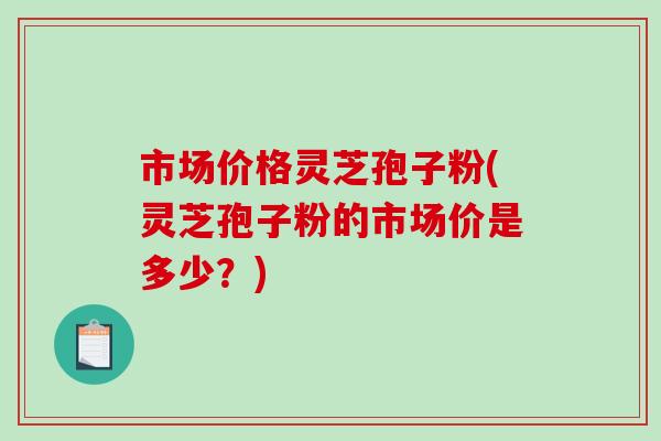 市场价格灵芝孢子粉(灵芝孢子粉的市场价是多少?)-第1张图片-破壁灵芝孢子粉研究指南 市场价格灵芝孢子粉(灵芝孢子粉的市场价是多少?)-第1张图片-破壁灵芝孢子粉研究指南