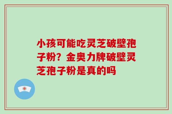 小孩可能吃灵芝破壁孢子粉?金奥力牌破壁灵芝孢子粉是真的吗-第1张图片-破壁灵芝孢子粉研究指南 小孩可能吃灵芝破壁孢子粉?金奥力牌破壁灵芝孢子粉是真的吗-第1张图片-破壁灵芝孢子粉研究指南