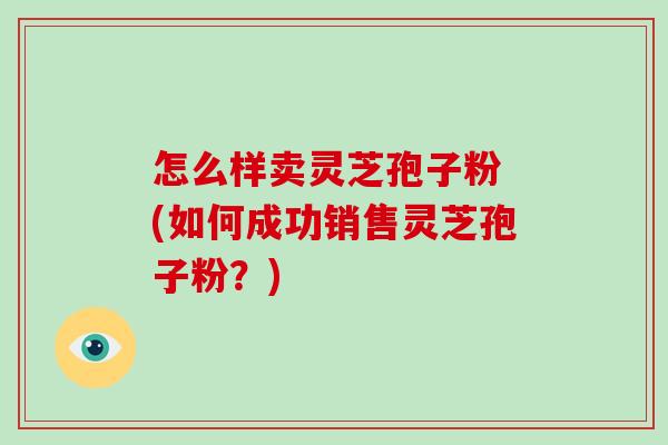 怎么样卖灵芝孢子粉 (如何成功销售灵芝孢子粉?)-第1张图片-破壁灵芝孢子粉研究指南 怎么样卖灵芝孢子粉 (如何成功销售灵芝孢子粉?)-第1张图片-破壁灵芝孢子粉研究指南