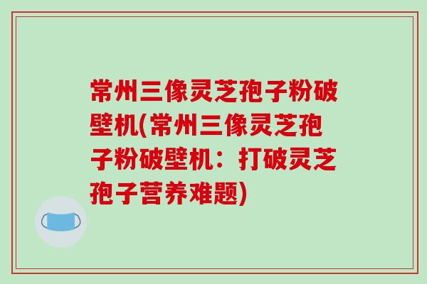 常州三像灵芝孢子粉破壁机(常州三像灵芝孢子粉破壁机：打破灵芝孢子营养难题)-第1张图片-破壁灵芝孢子粉研究指南