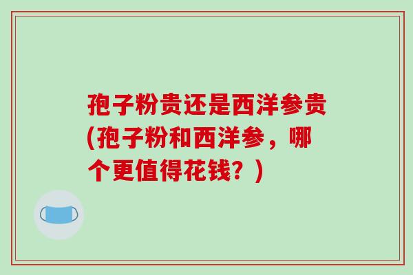 孢子粉贵还是西洋参贵(孢子粉和西洋参,哪个更值得花钱?)-第1张图片-破壁灵芝孢子粉研究指南 孢子粉贵还是西洋参贵(孢子粉和西洋参,哪个更值得花钱?)-第1张图片-破壁灵芝孢子粉研究指南