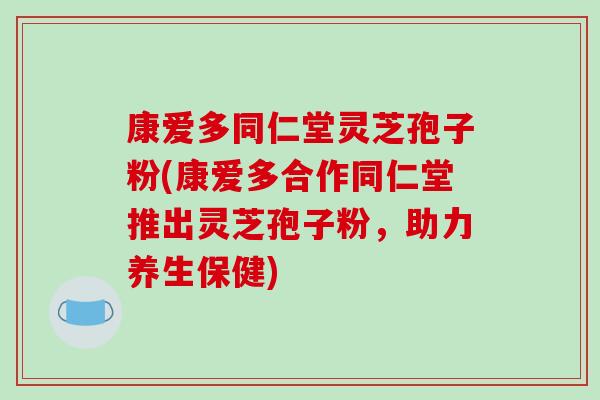 康爱多同仁堂灵芝孢子粉(康爱多合作同仁堂推出灵芝孢子粉,助力养生保健)-第1张图片-破壁灵芝孢子粉研究指南 康爱多同仁堂灵芝孢子粉(康爱多合作同仁堂推出灵芝孢子粉,助力养生保健)-第1张图片-破壁灵芝孢子粉研究指南