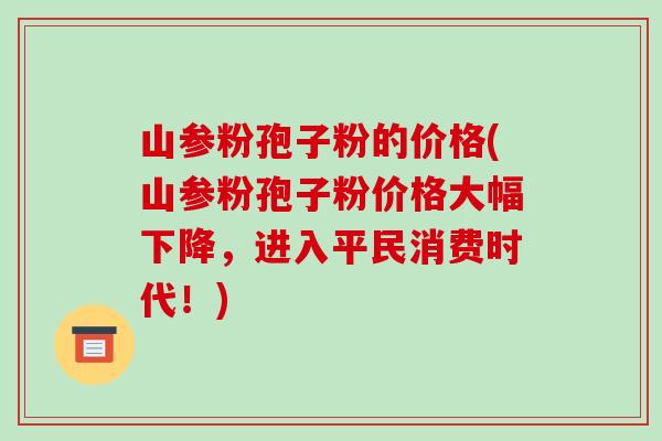 山参粉孢子粉的价格(山参粉孢子粉价格大幅下降,进入平民消费时代!)-第1张图片-破壁灵芝孢子粉研究指南 山参粉孢子粉的价格(山参粉孢子粉价格大幅下降,进入平民消费时代!)-第1张图片-破壁灵芝孢子粉研究指南