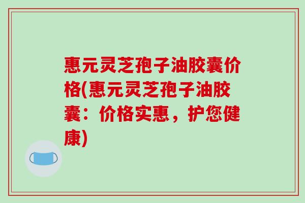 惠元灵芝孢子油胶囊价格(惠元灵芝孢子油胶囊：价格实惠，护您健康)-第1张图片-破壁灵芝孢子粉研究指南