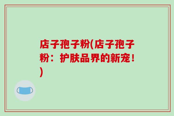 店子孢子粉(店子孢子粉:护肤品界的新宠!)-第1张图片-破壁灵芝孢子粉研究指南 店子孢子粉(店子孢子粉:护肤品界的新宠!)-第1张图片-破壁灵芝孢子粉研究指南