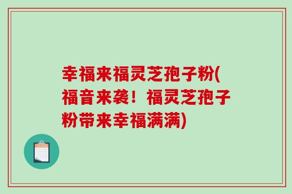 幸福来福灵芝孢子粉(福音来袭!福灵芝孢子粉带来幸福满满)-第1张图片-破壁灵芝孢子粉研究指南 幸福来福灵芝孢子粉(福音来袭!福灵芝孢子粉带来幸福满满)-第1张图片-破壁灵芝孢子粉研究指南