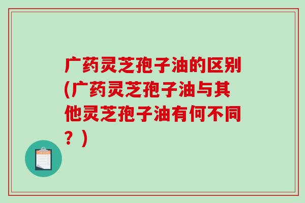 广药灵芝孢子油的区别(广药灵芝孢子油与其他灵芝孢子油有何不同?)-第1张图片-破壁灵芝孢子粉研究指南 广药灵芝孢子油的区别(广药灵芝孢子油与其他灵芝孢子油有何不同?)-第1张图片-破壁灵芝孢子粉研究指南