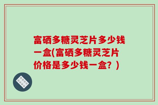富硒多糖灵芝片多少钱一盒(富硒多糖灵芝片价格是多少钱一盒?)-第1张图片-破壁灵芝孢子粉研究指南 富硒多糖灵芝片多少钱一盒(富硒多糖灵芝片价格是多少钱一盒?)-第1张图片-破壁灵芝孢子粉研究指南